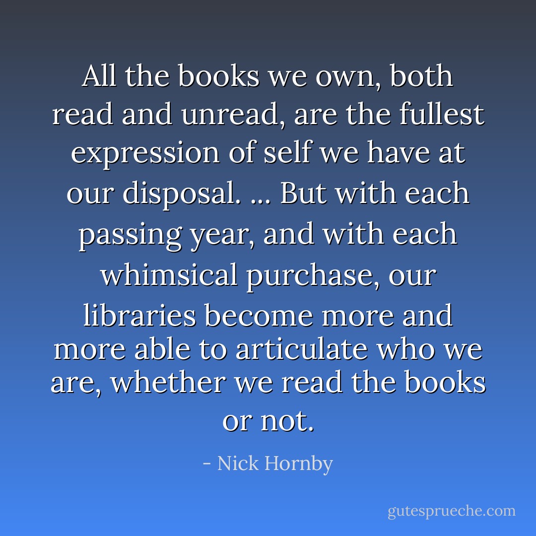 All the books we own, both read and unread, are the fullest expression of self we have at our disposal. ... But with each passing year, and with each whimsical purchase, our libraries become more and more able to articulate who we are, whether we read the books or not. - Nick Hornby