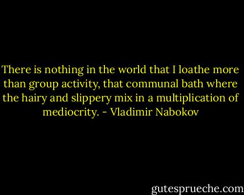 There is nothing in the world that I loathe more than group activity, that communal bath where the hairy and slippery mix in a multiplication of mediocrity. - Vladimir Nabokov