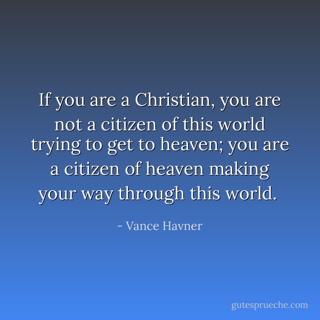 If you are a Christian, you are not a citizen of this world trying to get to heaven; you are a citizen of heaven making your way through this world.  - Vance Havner