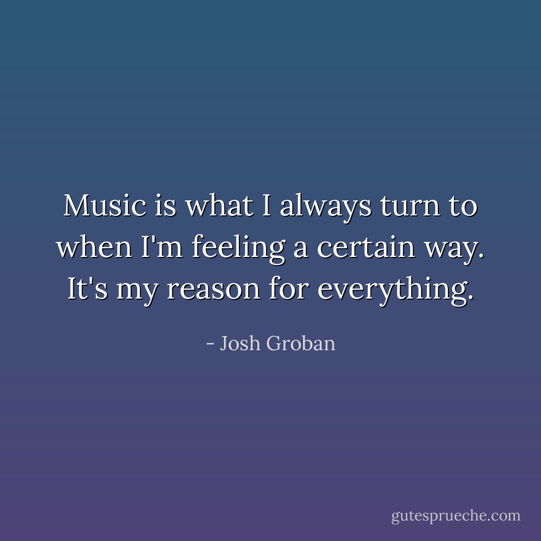 Music is what I always turn to when I'm feeling a certain way. It's my reason for everything. - Josh Groban