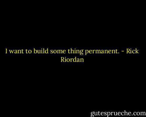 I want to build some thing permanent. - Rick Riordan