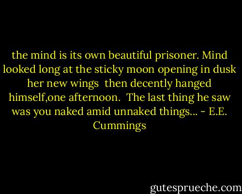 the mind is its own beautiful prisoner.<br />Mind looked long at the sticky moon<br />opening in dusk her new wings<br /><br />then decently hanged himself,one afternoon.<br /><br />The last thing he saw was you<br />naked amid unnaked things... - E.E. Cummings