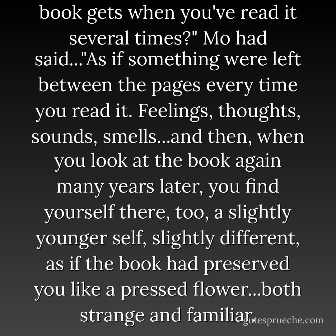 Isn't it odd how much fatter a book gets when you've read it several times?" Mo had said..."As if something were left between the pages every time you read it. Feelings, thoughts, sounds, smells...and then, when you look at the book again many years later, you find yourself there, too, a slightly younger self, slightly different, as if the book had preserved you like a pressed flower...both strange and familiar. - Cornelia Funke