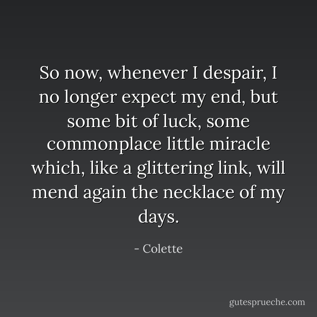So now, whenever I despair, I no longer expect my end, but some bit of luck, some commonplace little miracle which, like a glittering link, will mend again the necklace of my days. - Colette