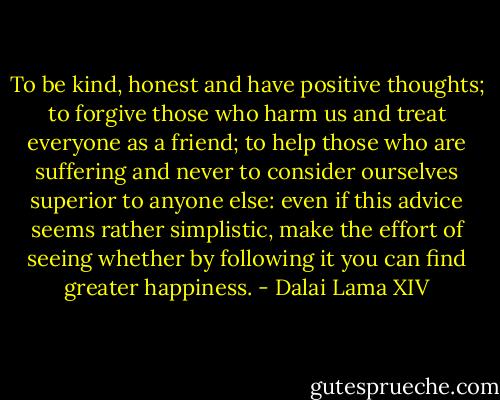 To be kind, honest and have positive thoughts; to forgive those who harm us and treat everyone as a friend; to help those who are suffering and never to consider ourselves superior to anyone else: even if this advice seems rather simplistic, make the effort of seeing whether by following it you can find greater happiness. - Dalai Lama XIV