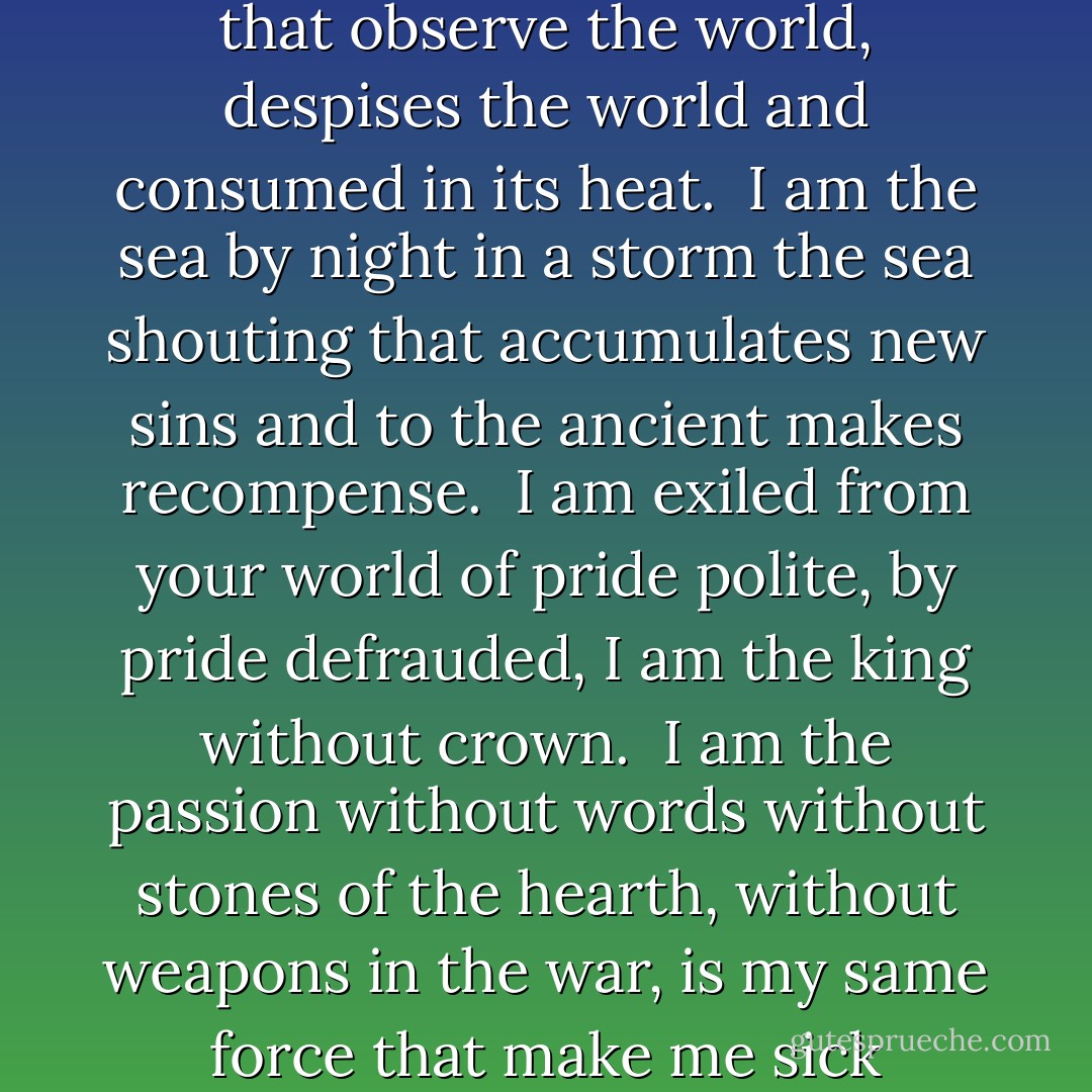 I am a star in the firmament<br />that observe the world, despises the world<br />and consumed in its heat.<br /><br />I am the sea by night in a storm<br />the sea shouting that accumulates new sins<br />and to the ancient makes recompense.<br /><br />I am exiled from your world<br />of pride polite, by pride defrauded,<br />I am the king without crown.<br /><br />I am the passion without words<br />without stones of the hearth, without weapons in the war,<br />is my same force that make me sick - Hermann Hesse