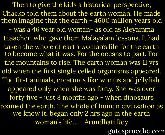 Then to give the kids a historical perspective, Chacko told them about the earth woman. He made them imagine that the earth - 4600 million years old - was a 46 year old woman- as old as Aleyamma teaacher, who gave them Malayalam lessons. It had taken the whole of earth woman’s life for the earth to become what it was. For the oceans to part. For the mountains to rise. The earth woman was 11 yrs old when the first single celled organisms appeared. The first animals, creatures like worms and jellyfish, appeared only when she was forty. She was over forty five - just 8 months ago - when dinosaurs roamed the earth. The whole of human civilization as we know it, began only 2 hrs ago in the earth woman’s life… - Arundhati Roy