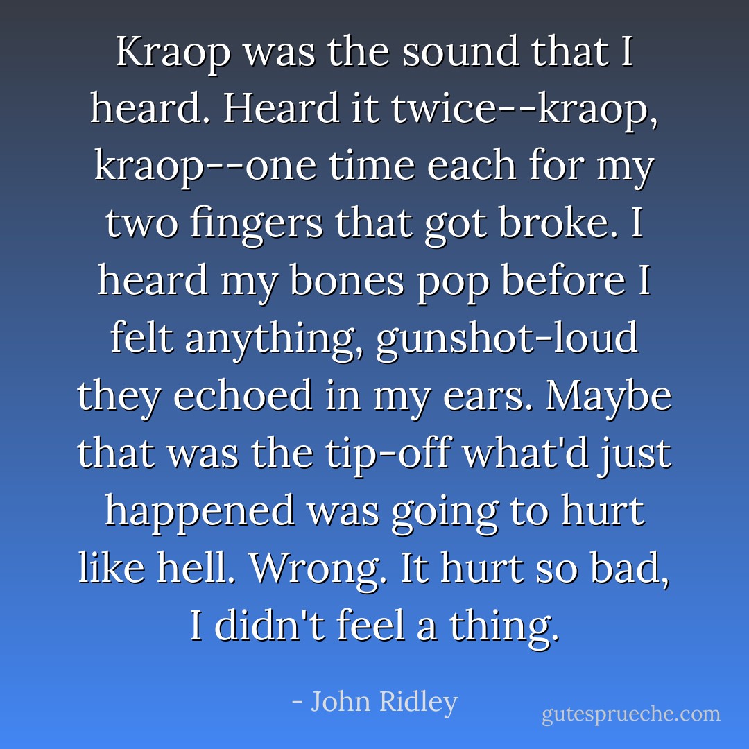 Kraop was the sound that I heard. Heard it twice--kraop, kraop--one time each for my two fingers that got broke. I heard my bones pop before I felt anything, gunshot-loud they echoed in my ears. Maybe that was the tip-off what'd just happened was going to hurt like hell. Wrong. It hurt so bad, I didn't feel a thing. - John Ridley