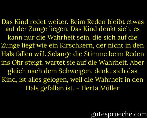 Das Kind redet weiter. Beim Reden bleibt etwas auf der Zunge liegen. Das Kind denkt sich, es kann nur die Wahrheit sein, die sich auf die Zunge liegt wie ein Kirschkern, der nicht in den Hals fallen will. Solange die Stimme beim Reden ins Ohr steigt, wartet sie auf die Wahrheit. Aber gleich nach dem Schweigen, denkt sich das Kind, ist alles gelogen, weil die Wahrheit in den Hals gefallen ist. - Herta Müller