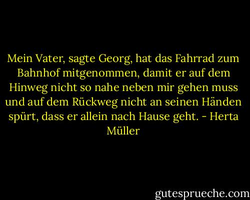 Mein Vater, sagte Georg, hat das Fahrrad zum Bahnhof mitgenommen, damit er auf dem Hinweg nicht so nahe neben mir gehen muss und auf dem Rückweg nicht an seinen Händen spürt, dass er allein nach Hause geht. - Herta Müller