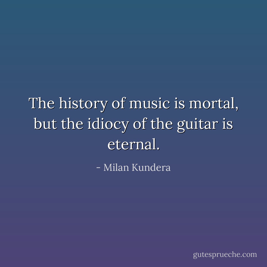 The history of music is mortal, but the idiocy of the guitar is eternal. - Milan Kundera