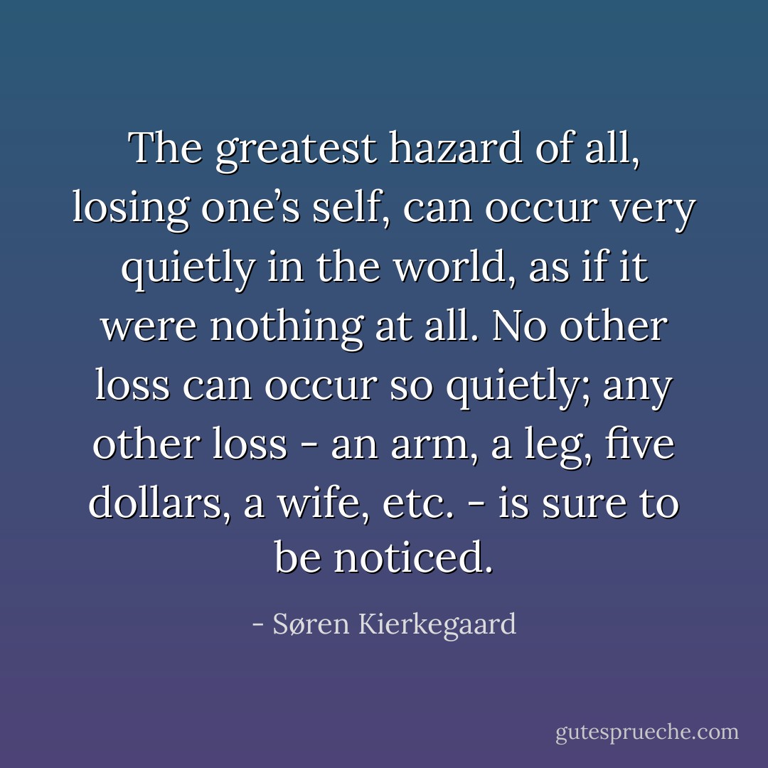 The greatest hazard of all, losing one’s self, can occur very quietly in the world, as if it were nothing at all. No other loss can occur so quietly; any other loss - an arm, a leg, five dollars, a wife, etc. - is sure to be noticed. - Søren Kierkegaard