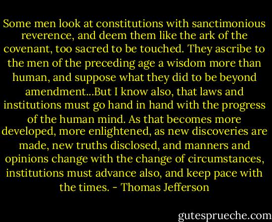 Some men look at constitutions with sanctimonious reverence, and deem them like the ark of the covenant, too sacred to be touched. They ascribe to the men of the preceding age a wisdom more than human, and suppose what they did to be beyond amendment...But I know also, that laws and institutions must go hand in hand with the progress of the human mind. As that becomes more developed, more enlightened, as new discoveries are made, new truths disclosed, and manners and opinions change with the change of circumstances, institutions must advance also, and keep pace with the times. - Thomas Jefferson