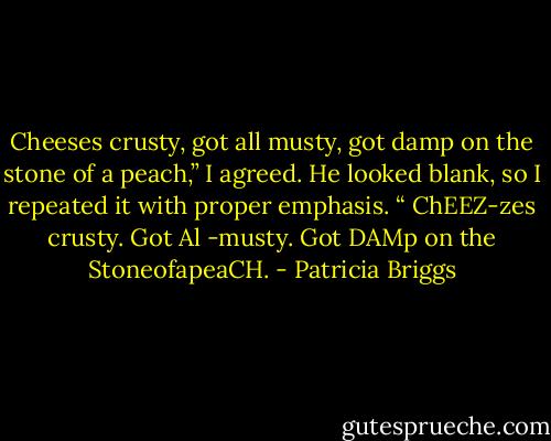 Cheeses crusty, got all musty, got damp on the stone of a peach,” I agreed. He looked blank, so I repeated it with proper emphasis. “ ChEEZ-zes crusty. Got Al -musty. Got DAMp on the StoneofapeaCH. - Patricia Briggs