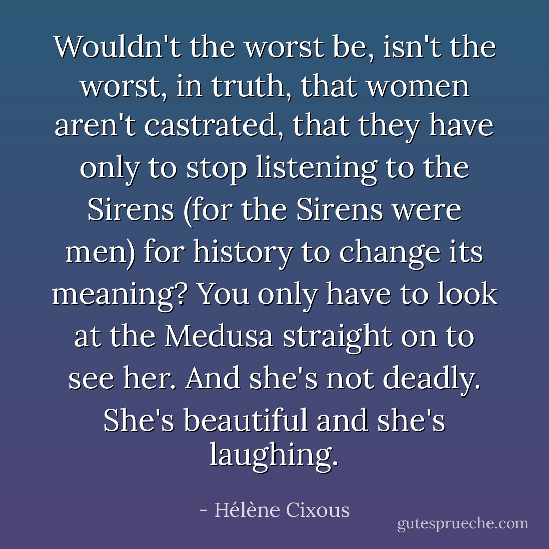 Wouldn't the worst be, isn't the worst, in truth, that women aren't castrated, that they have only to stop listening to the Sirens (for the Sirens were men) for history to change its meaning? You only have to look at the Medusa straight on to see her. And she's not deadly. She's beautiful and she's laughing. - Hélène Cixous