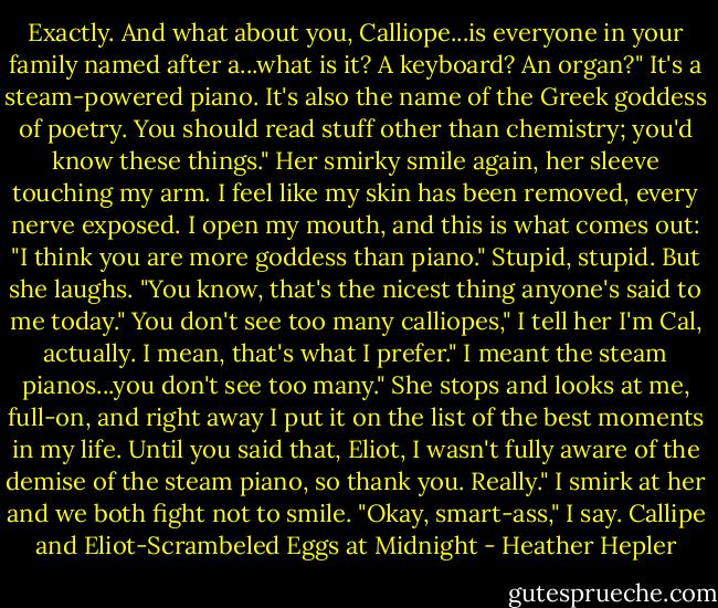 Exactly. And what about you, Calliope...is everyone in your family named after a...what is it? A keyboard? An organ?"<br />It's a steam-powered piano. It's also the name of the Greek goddess of poetry. You should read stuff other than chemistry; you'd know these things." Her smirky smile again, her sleeve touching my arm.<br />I feel like my skin has been removed, every nerve exposed. I open my mouth, and this is what comes out: "I think you are more goddess than piano." Stupid, stupid.<br />But she laughs. "You know, that's the nicest thing anyone's said to me today."<br />You don't see too many calliopes," I tell her<br />I'm Cal, actually. I mean, that's what I prefer."<br />I meant the steam pianos...you don't see too many." She stops and looks at me, full-on, and right away I put it on the list of the best moments in my life.<br />Until you said that, Eliot, I wasn't fully aware of the demise of the steam piano, so thank you. Really."<br />I smirk at her and we both fight not to smile. "Okay, smart-ass," I say.<br />Callipe and Eliot-Scrambeled Eggs at Midnight - Heather Hepler