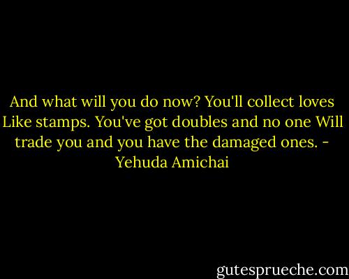 And what will you do now? You'll collect loves<br />Like stamps. You've got doubles and no one<br />Will trade you and you have the damaged ones. - Yehuda Amichai