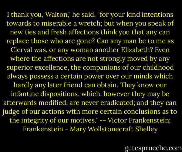 I thank you, Walton," he said, "for your kind intentions towards to miserable a wretch; but when you speak of new ties and fresh affections think you that any can replace those who are gone? Can any man be to me as Clerval was, or any woman another Elizabeth? Even where the affections are not strongly moved by any superior excellence, the companions of our childhood always possess a certain power over our minds which hardly any later friend can obtain. They know our infantine dispositions, which, however they may be afterwards modified, are never eradicated; and they can judge of our actions with more certain conclusions as to the integrity of our motives." -- Victor Frankenstein; Frankenstein - Mary Wollstonecraft Shelley