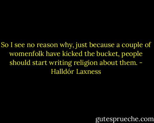 So I see no reason why, just because a couple of womenfolk have kicked the bucket, people should start writing religion about them. - Halldór Laxness