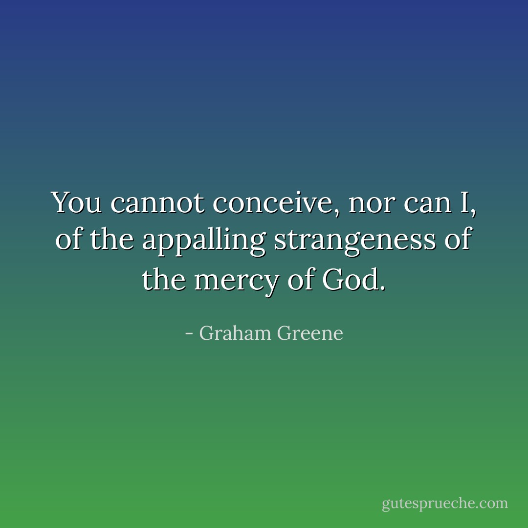 You cannot conceive, nor can I, of the appalling strangeness of the mercy of God. - Graham Greene