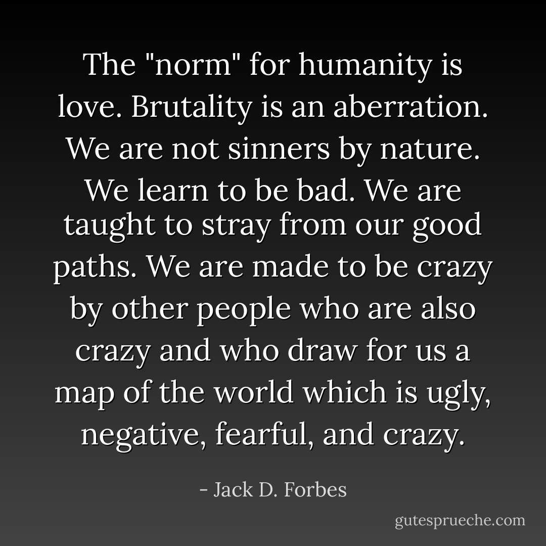 The "norm" for humanity is love.<br />Brutality is an aberration.<br />We are not sinners by nature.<br />We learn to be bad.<br />We are taught to stray from our good paths.<br />We are made to be crazy by other people who are also crazy and who draw for us a map of the world which is ugly, negative, fearful, and crazy. - Jack D. Forbes