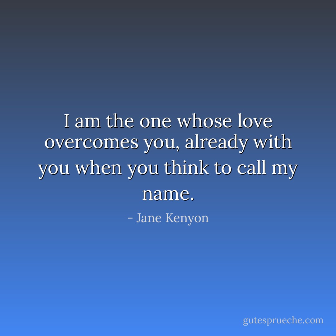 I am the one whose love<br />overcomes you, already with you<br />when you think to call my name. - Jane Kenyon
