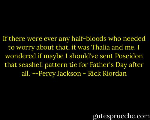 If there were ever any half-bloods who needed to worry about that, it<br />was Thalia and me. I wondered if maybe I should've sent Poseidon that seashell pattern tie<br />for Father's Day after all.<br />--Percy Jackson - Rick Riordan