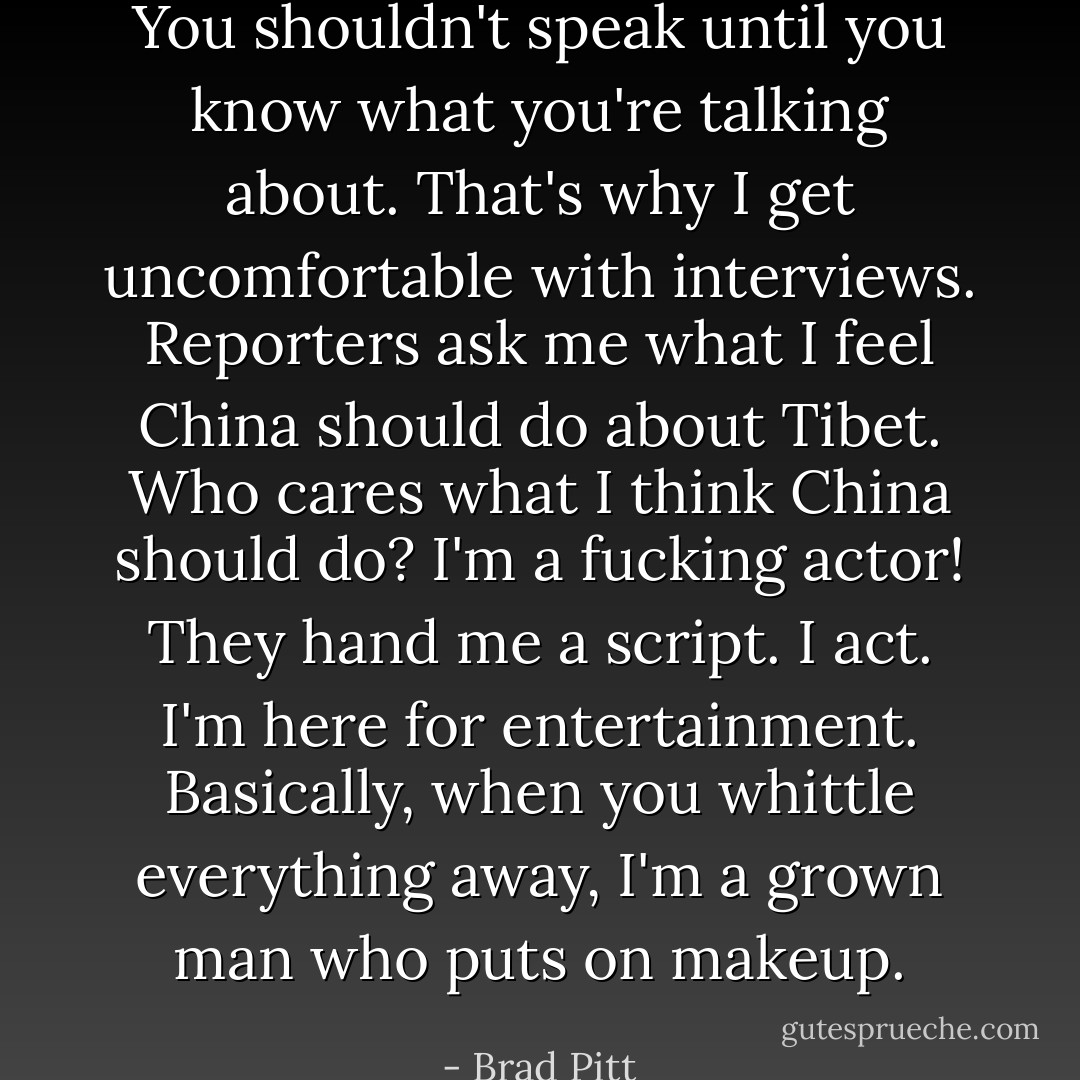You shouldn't speak until you know what you're talking about. That's why I get uncomfortable with interviews. Reporters ask me what I feel China should do about Tibet. Who cares what I think China should do? I'm a fucking actor! They hand me a script. I act. I'm here for entertainment. Basically, when you whittle everything away, I'm a grown man who puts on makeup. - Brad Pitt