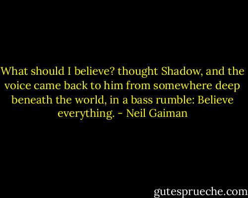 What should I believe? thought Shadow, and the voice came back to him from somewhere deep beneath the world, in a bass rumble: Believe everything. - Neil Gaiman
