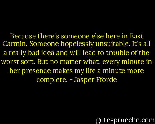 Because there's someone else here in East Carmin. Someone hopelessly unsuitable. It's all a really bad idea and will lead to trouble of the worst sort. But no matter what, every minute in her presence makes my life a minute more complete. - Jasper Fforde