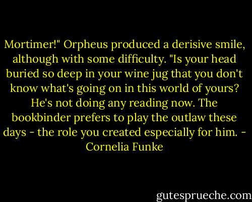 Mortimer!" Orpheus produced a derisive smile, although with some difficulty. "Is your head buried so deep in your wine jug that you don't know what's going on in this world of yours? He's not doing any reading now. The bookbinder prefers to play the outlaw these days - the role you created especially for him. - Cornelia Funke
