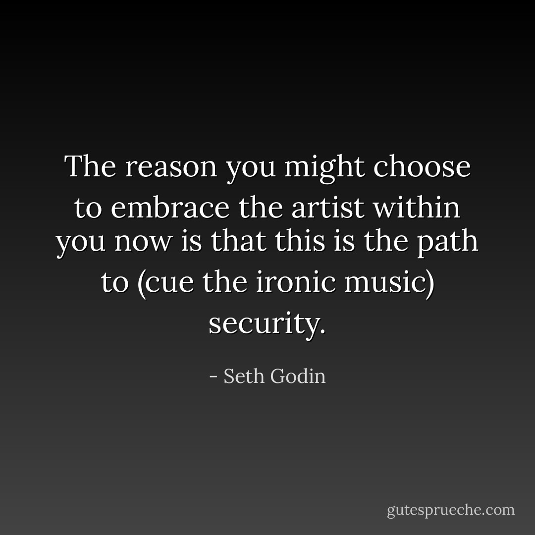 The reason you might choose to embrace the artist within you now is that this is the path to (cue the ironic music) security. - Seth Godin