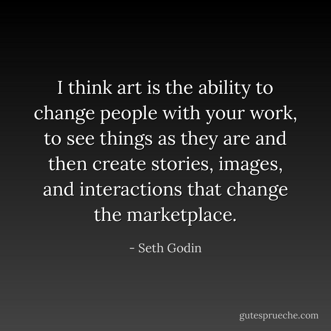 I think art is the ability to change people with your work, to see things as they are and then create stories, images, and interactions that change the marketplace. - Seth Godin