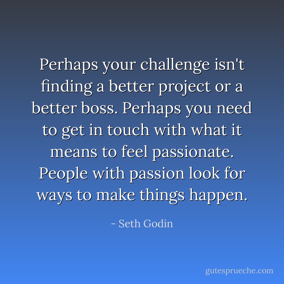 Perhaps your challenge isn't finding a better project or a better boss. Perhaps you need to get in touch with what it means to feel passionate. People with passion look for ways to make things happen. - Seth Godin