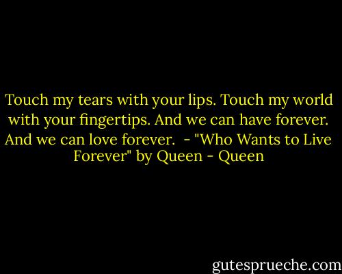 Touch my tears with your lips. Touch my world with your fingertips. And we can have forever. And we can love forever.<br /><br />- "Who Wants to Live Forever" by Queen - Queen
