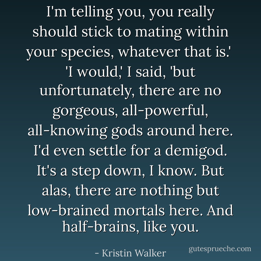 I'm telling you, you really should stick to mating within your species, whatever that is.'<br /><br />'I would,' I said, 'but unfortunately, there are no gorgeous, all-powerful, all-knowing gods around here. I'd even settle for a demigod. It's a step down, I know. But alas, there are nothing but low-brained mortals here. And half-brains, like you. - Kristin Walker