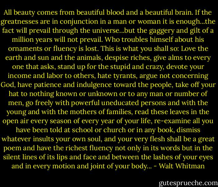 All beauty comes from beautiful blood and a beautiful brain. If the greatnesses are in conjunction in a man or woman it is enough...the fact will prevail through the universe...but the gaggery and gilt of a million years will not prevail. Who troubles himself about his ornaments or fluency is lost. This is what you shall so: Love the earth and sun and the animals, despise riches, give alms to every one that asks, stand up for the stupid and crazy, devote your income and labor to others, hate tyrants, argue not concerning God, have patience and indulgence toward the people, take off your hat to nothing known or unknown or to any man or number of men, go freely with powerful uneducated persons and with the young and with the mothers of families, read these leaves in the open air every season of every year of your life, re-examine all you have been told at school or church or in any book, dismiss whatever insults your own soul, and your very flesh shall be a great poem and have the richest fluency not only in its words but in the silent lines of its lips and face and between the lashes of your eyes and in every motion and joint of your body... - Walt Whitman