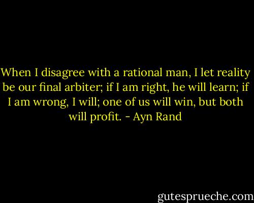 When I disagree with a rational man, I let reality be our final arbiter; if I am right, he will learn; if I am wrong, I will; one of us will win, but both will profit. - Ayn Rand