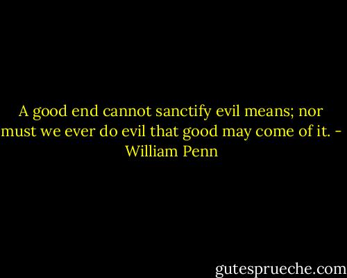 A good end cannot sanctify evil means; nor must we ever do evil that good may come of it. - William Penn