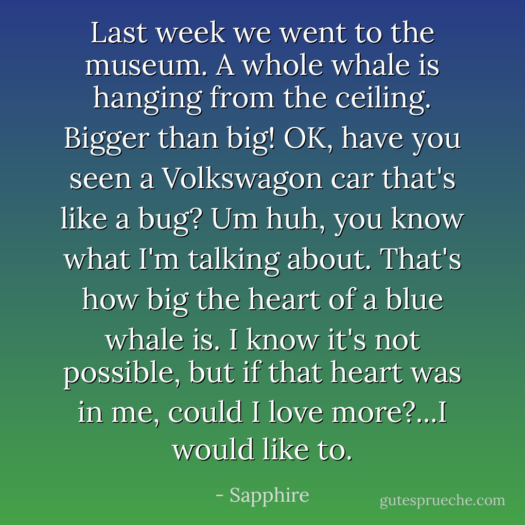 Last week we went to the museum. A whole whale is hanging from the ceiling. Bigger than big! OK, have you seen a Volkswagon car that's like a bug? Um huh, you know what I'm talking about. That's how big the heart of a blue whale is. I know it's not possible, but if that heart was in me, could I love more?...I would like to. - Sapphire