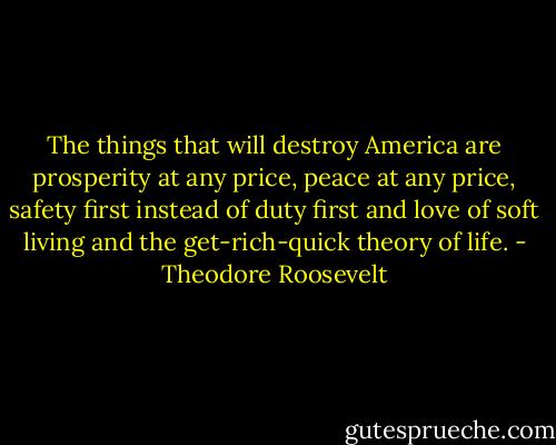 The things that will destroy America are prosperity at any price, peace at any price, safety first instead of duty first and love of soft living and the get-rich-quick theory of life. - Theodore Roosevelt