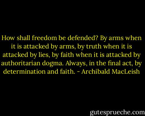 How shall freedom be defended? By arms when it is attacked by arms, by truth when it is attacked by lies, by faith when it is attacked by authoritarian dogma. Always, in the final act, by determination and faith. - Archibald MacLeish