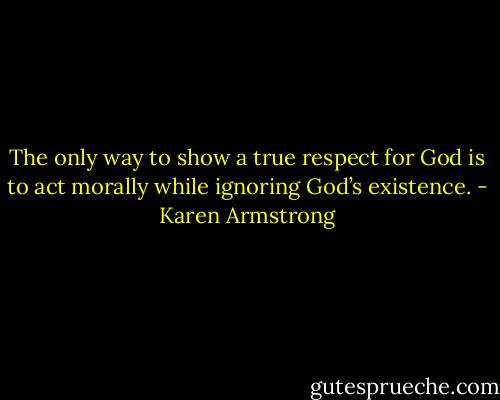 The only way to show a true respect for God is to act morally while ignoring God’s existence. - Karen Armstrong