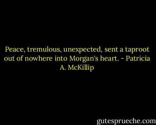 Peace, tremulous, unexpected, sent a taproot out of nowhere into Morgan's heart. - Patricia A. McKillip