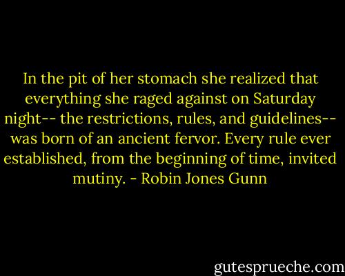 In the pit of her stomach she realized that everything she raged against on Saturday night-- the restrictions, rules, and guidelines-- was born of an ancient fervor. Every rule ever established, from the beginning of time, invited mutiny. - Robin Jones Gunn