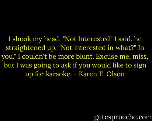 I shook my head. "Not Interested" I said.<br />he straightened up. "Not interested in what?"<br />In you." I couldn't be more blunt.<br />Excuse me, miss, but I was going to ask if you would like to sign up for karaoke. - Karen E. Olson