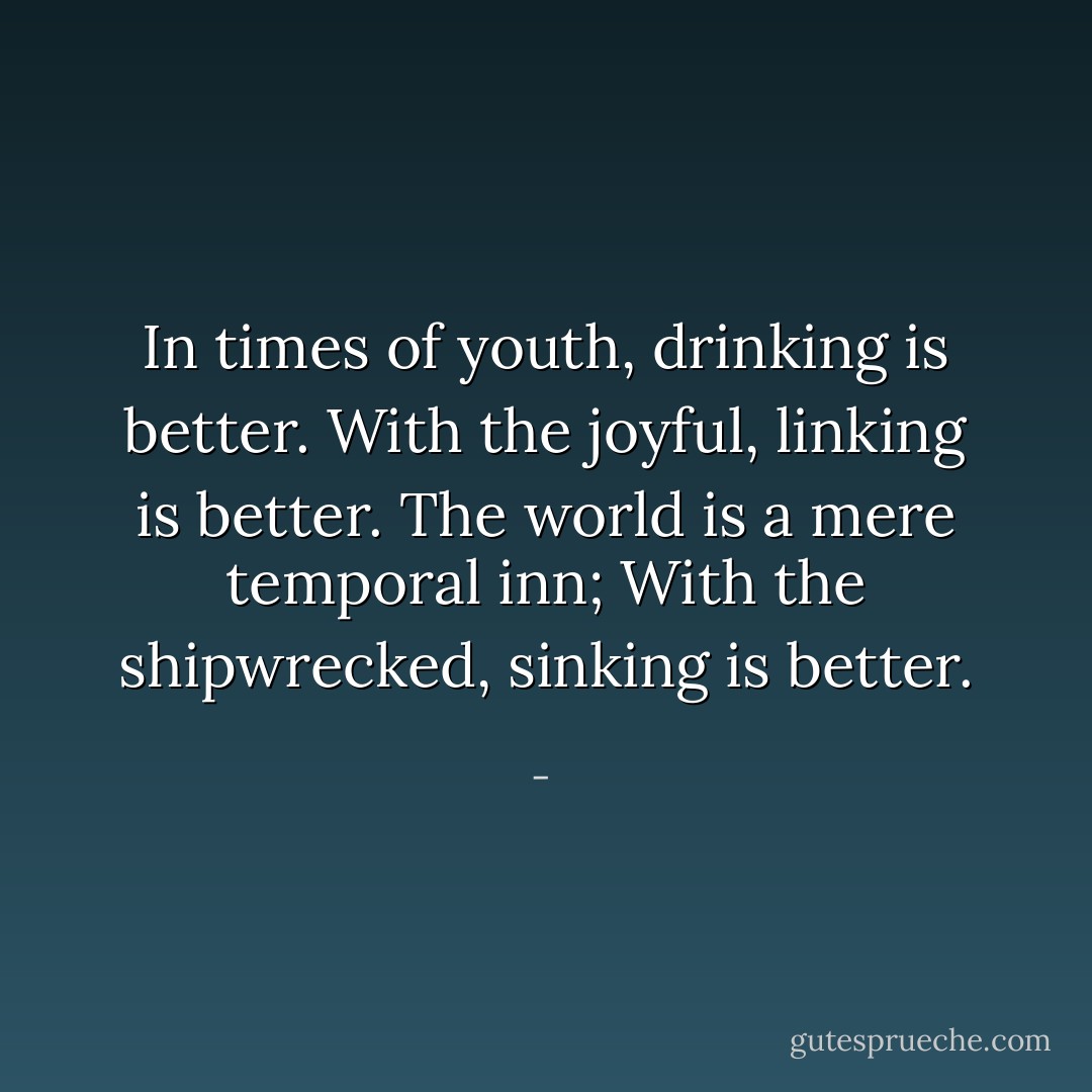 In times of youth, drinking is better.<br />With the joyful, linking is better.<br />The world is a mere temporal inn;<br />With the shipwrecked, sinking is better. - 
