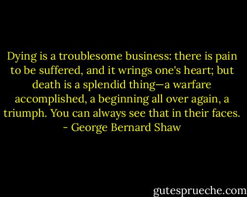 Dying is a troublesome business: there is pain to be suffered, and it wrings one's heart; but death is a splendid thing—a warfare accomplished, a beginning all over again, a triumph. You can always see that in their faces. - George Bernard Shaw