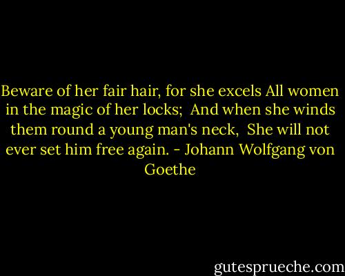 Beware of her fair hair, for she excels<br />All women in the magic of her locks; <br />And when she winds them round a young man's neck, <br />She will not ever set him free again. - Johann Wolfgang von Goethe
