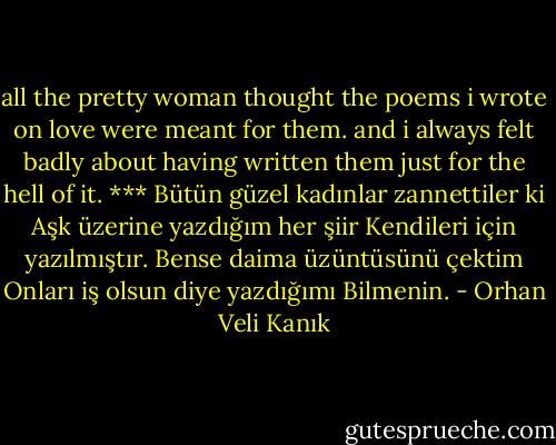 all the pretty woman thought<br />the poems i wrote on love<br />were meant for them.<br />and i always felt badly<br />about having written them<br />just for the hell of it.<br />***<br />Bütün güzel kadınlar zannettiler ki<br />Aşk üzerine yazdığım her şiir<br />Kendileri için yazılmıştır.<br />Bense daima üzüntüsünü çektim<br />Onları iş olsun diye yazdığımı<br />Bilmenin. - Orhan Veli Kanık